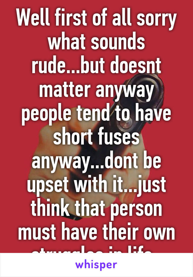 Well first of all sorry what sounds rude...but doesnt matter anyway people tend to have short fuses anyway...dont be upset with it...just think that person must have their own struggles in life .