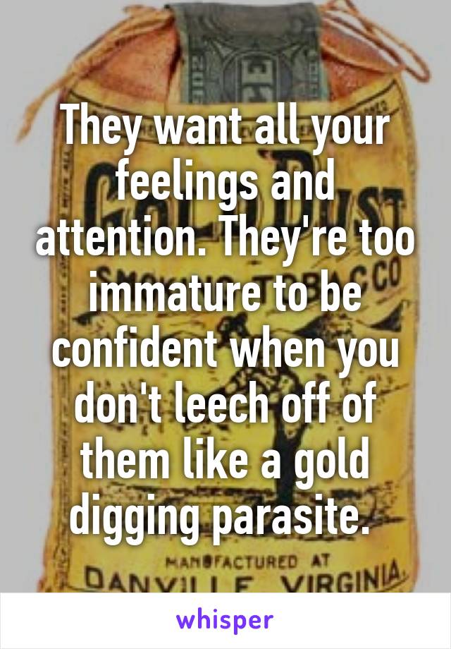 They want all your feelings and attention. They're too immature to be confident when you don't leech off of them like a gold digging parasite. 