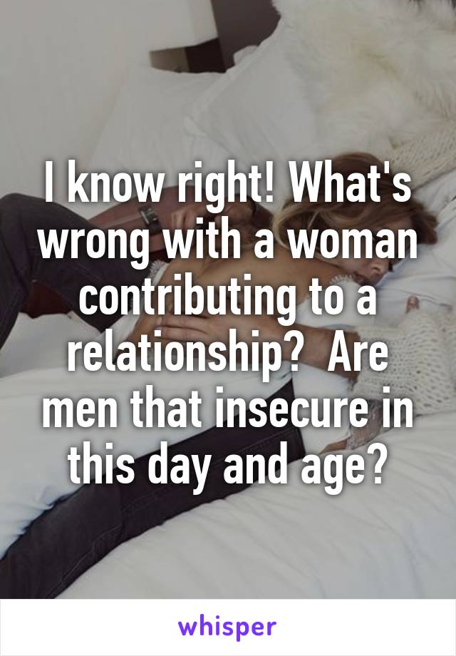I know right! What's wrong with a woman contributing to a relationship?  Are men that insecure in this day and age?