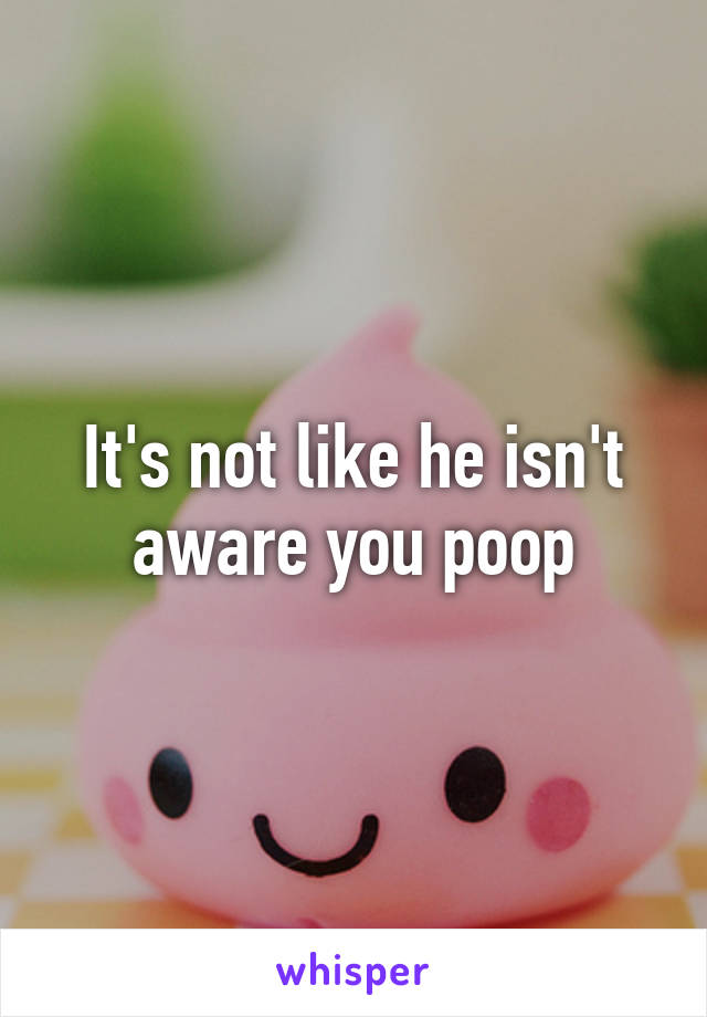 It's not like he isn't aware you poop