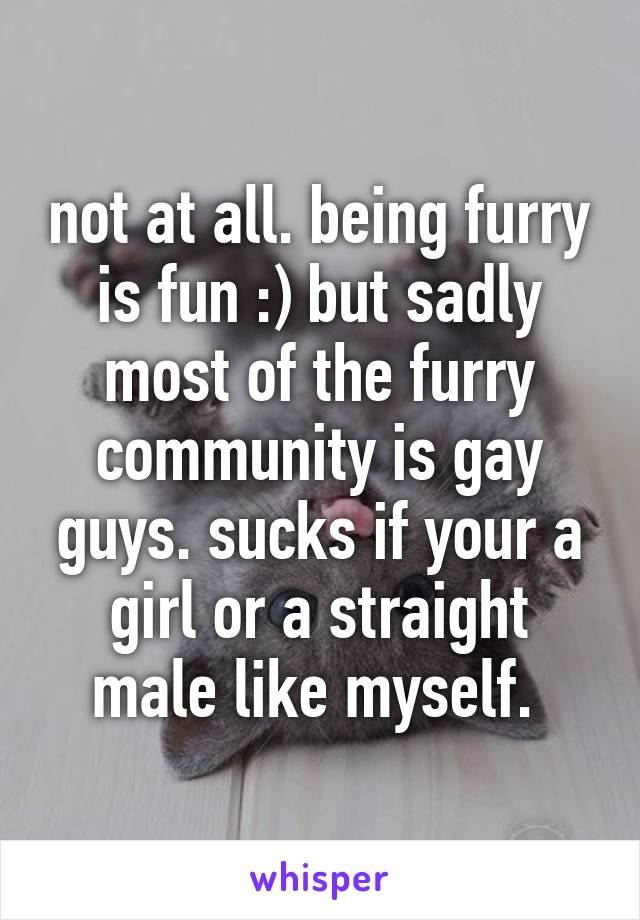 not at all. being furry is fun :) but sadly most of the furry community is gay guys. sucks if your a girl or a straight male like myself. 