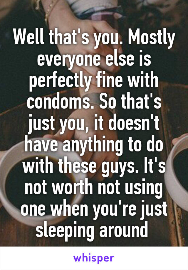 Well that's you. Mostly everyone else is perfectly fine with condoms. So that's just you, it doesn't have anything to do with these guys. It's not worth not using one when you're just sleeping around 