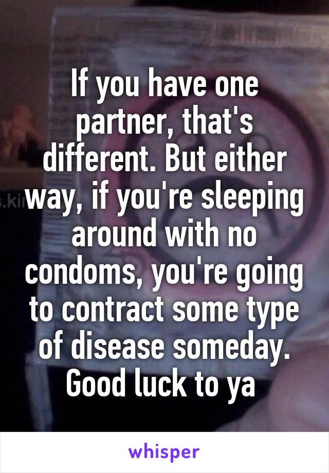 If you have one partner, that's different. But either way, if you're sleeping around with no condoms, you're going to contract some type of disease someday. Good luck to ya 