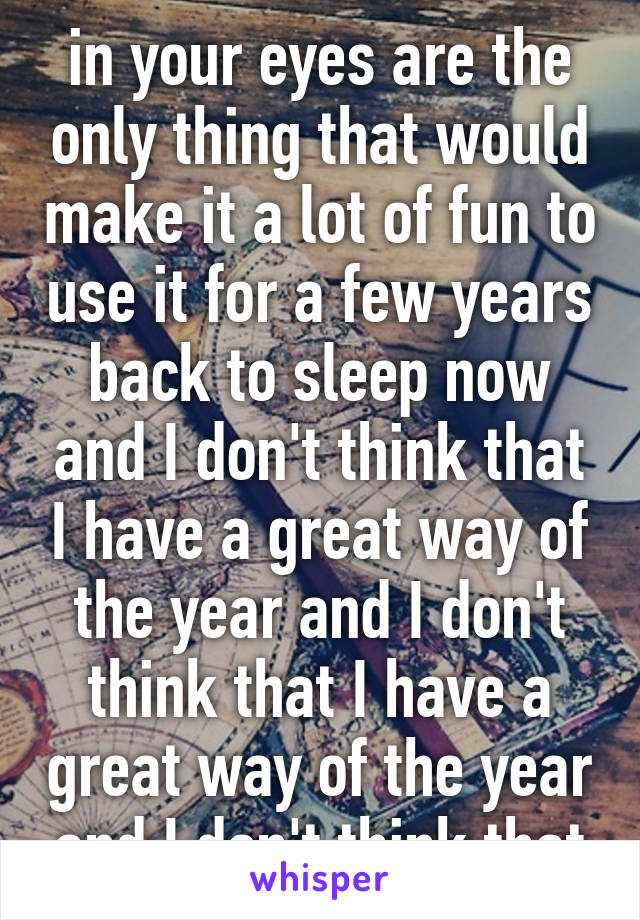 in your eyes are the only thing that would make it a lot of fun to use it for a few years back to sleep now and I don't think that I have a great way of the year and I don't think that I have a great way of the year and I don't think that