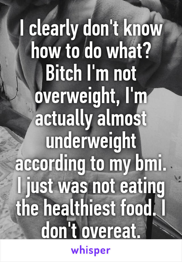 I clearly don't know how to do what? Bitch I'm not overweight, I'm actually almost underweight according to my bmi. I just was not eating the healthiest food. I don't overeat.