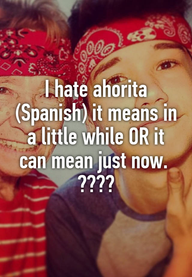 i-hate-ahorita-spanish-it-means-in-a-little-while-or-it-can-mean-just