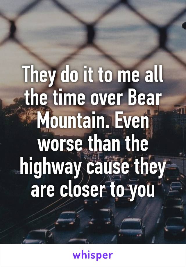 They do it to me all the time over Bear Mountain. Even worse than the highway cause they are closer to you
