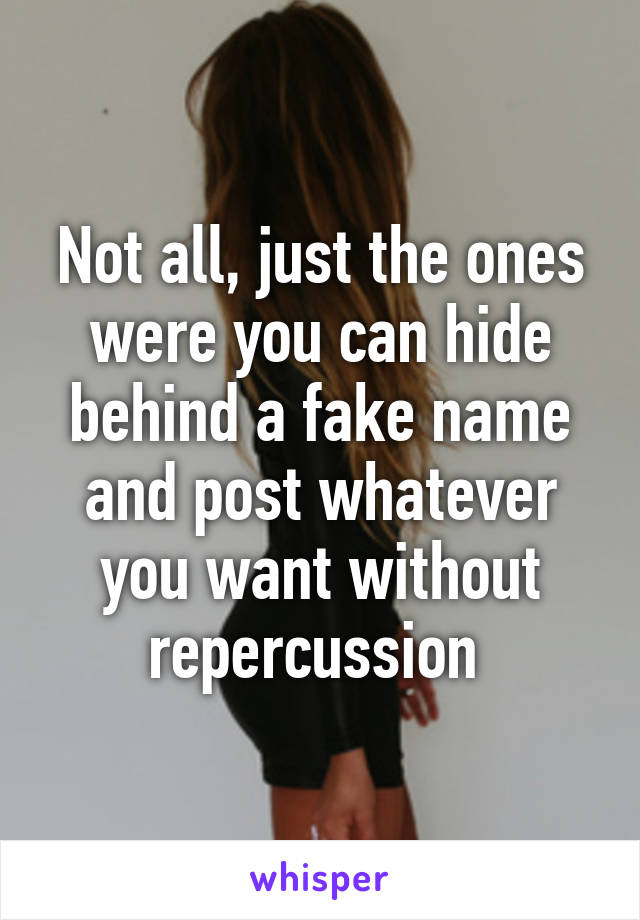 Not all, just the ones were you can hide behind a fake name and post whatever you want without repercussion 