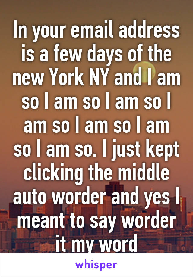 In your email address is a few days of the new York NY and I am so I am so I am so I am so I am so I am so I am so. I just kept clicking the middle auto worder and yes I meant to say worder it my word