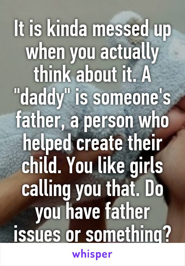 It is kinda messed up when you actually think about it. A "daddy" is someone's father, a person who helped create their child. You like girls calling you that. Do you have father issues or something?