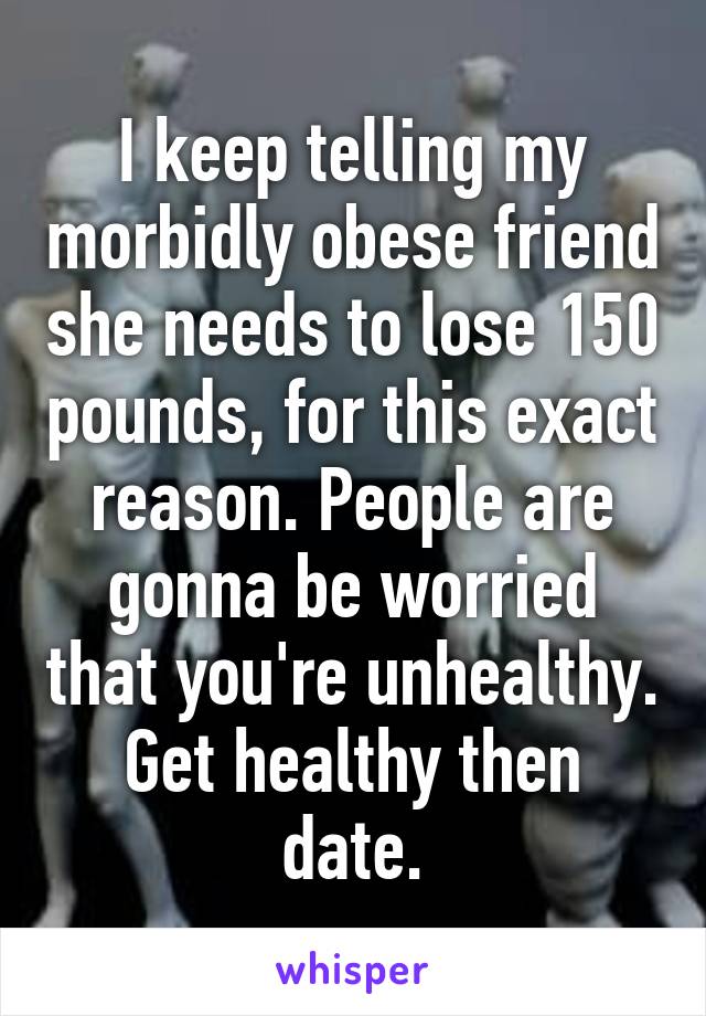 I keep telling my morbidly obese friend she needs to lose 150 pounds, for this exact reason. People are gonna be worried that you're unhealthy. Get healthy then date.