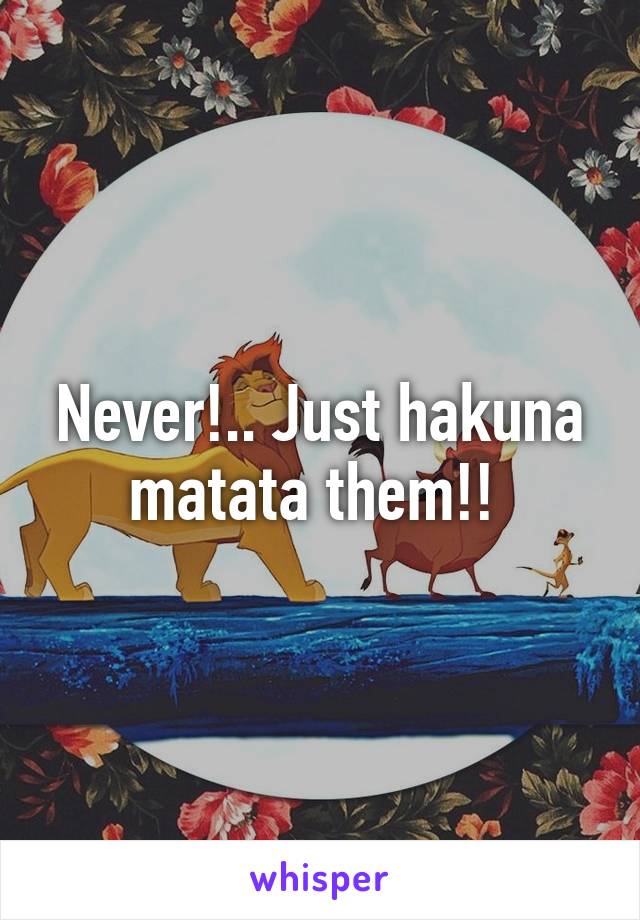 Never!.. Just hakuna matata them!! 
