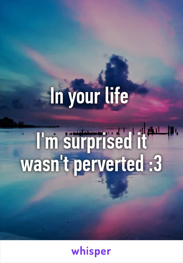 In your life 

I'm surprised it wasn't perverted :3