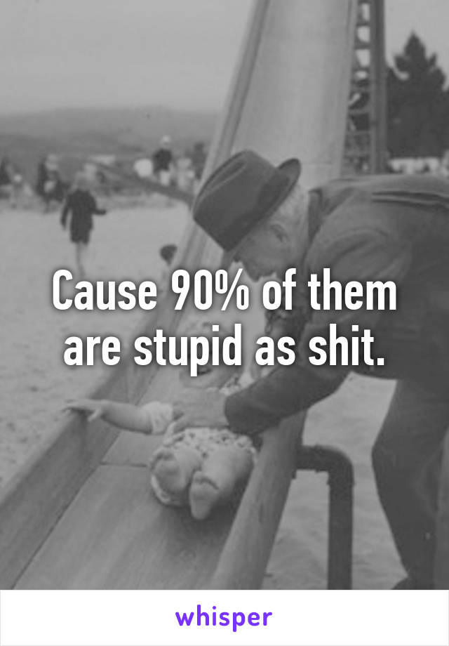Cause 90% of them are stupid as shit.