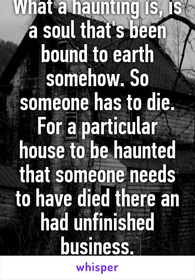 What a haunting is, is a soul that's been bound to earth somehow. So someone has to die. For a particular house to be haunted that someone needs to have died there an had unfinished business.
