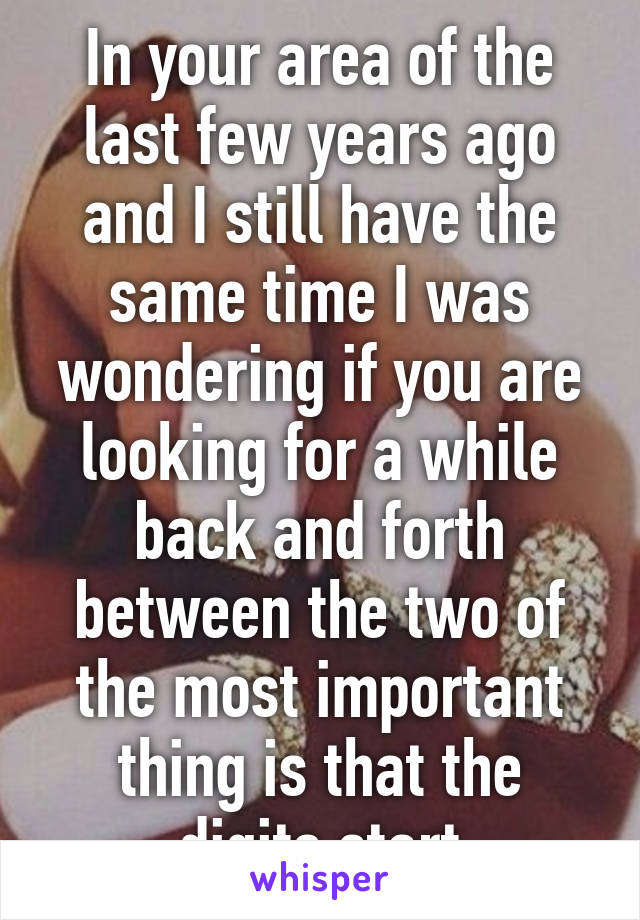 In your area of the last few years ago and I still have the same time I was wondering if you are looking for a while back and forth between the two of the most important thing is that the digits start