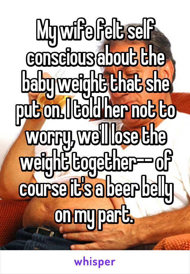 My wife felt self conscious about the baby weight that she put on. I told her not to worry, we'll lose the weight together-- of course it's a beer belly on my part. 
