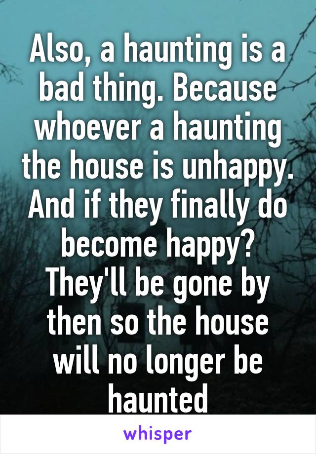 Also, a haunting is a bad thing. Because whoever a haunting the house is unhappy. And if they finally do become happy? They'll be gone by then so the house will no longer be haunted