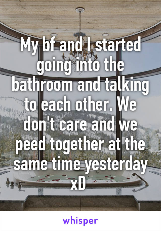My bf and I started going into the bathroom and talking to each other. We don't care and we peed together at the same time yesterday xD 
