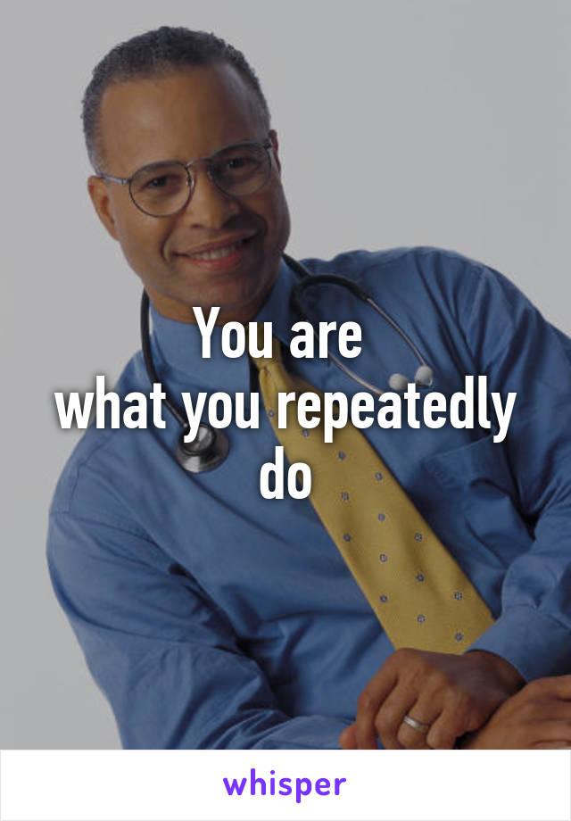 You are 
what you repeatedly do