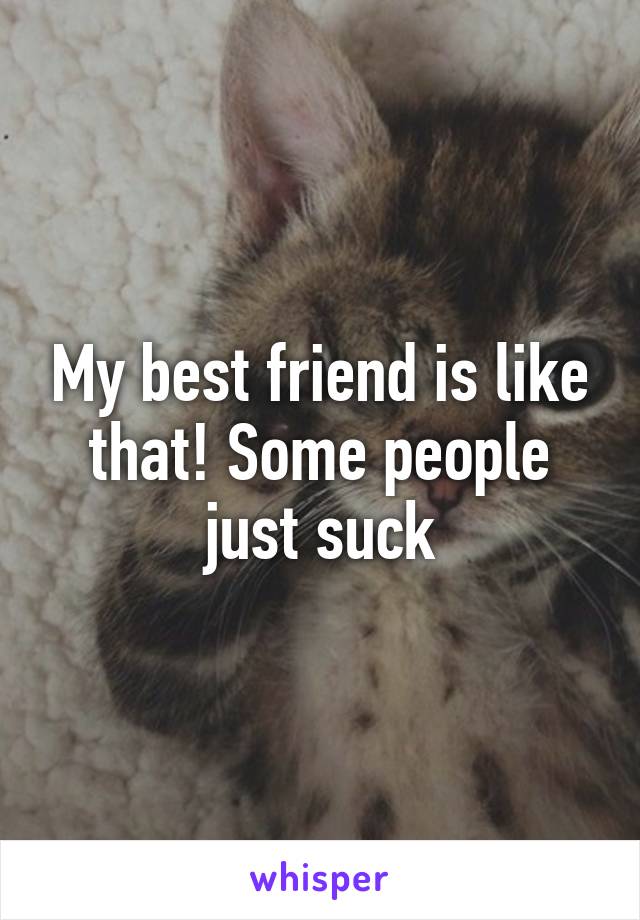 My best friend is like that! Some people just suck
