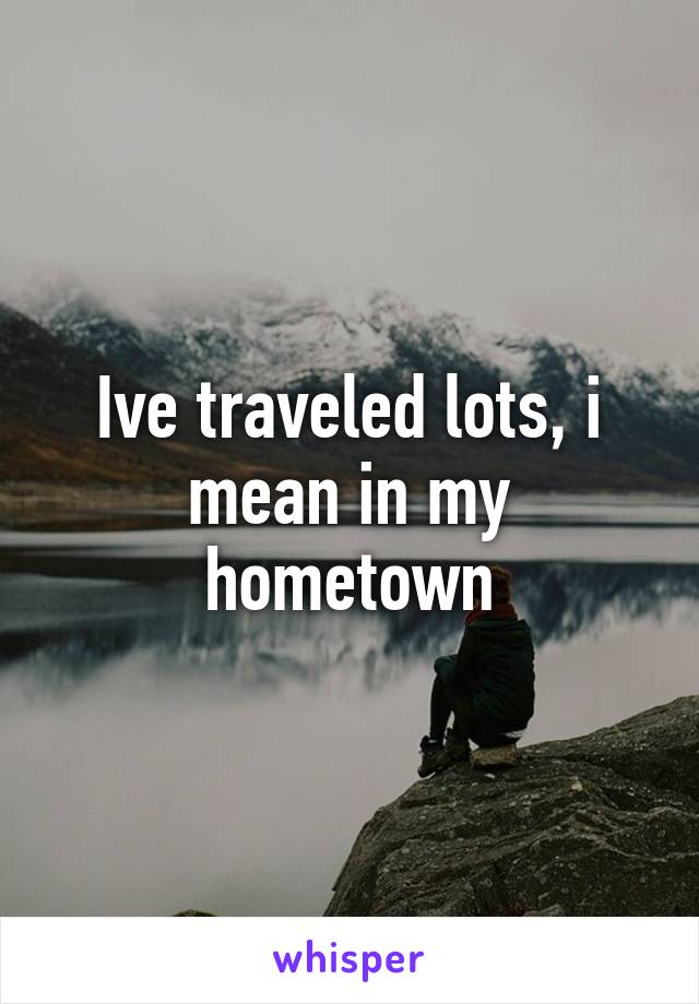 Ive traveled lots, i mean in my hometown