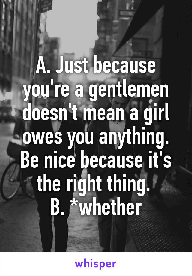 A. Just because you're a gentlemen doesn't mean a girl owes you anything. Be nice because it's the right thing. 
B. *whether