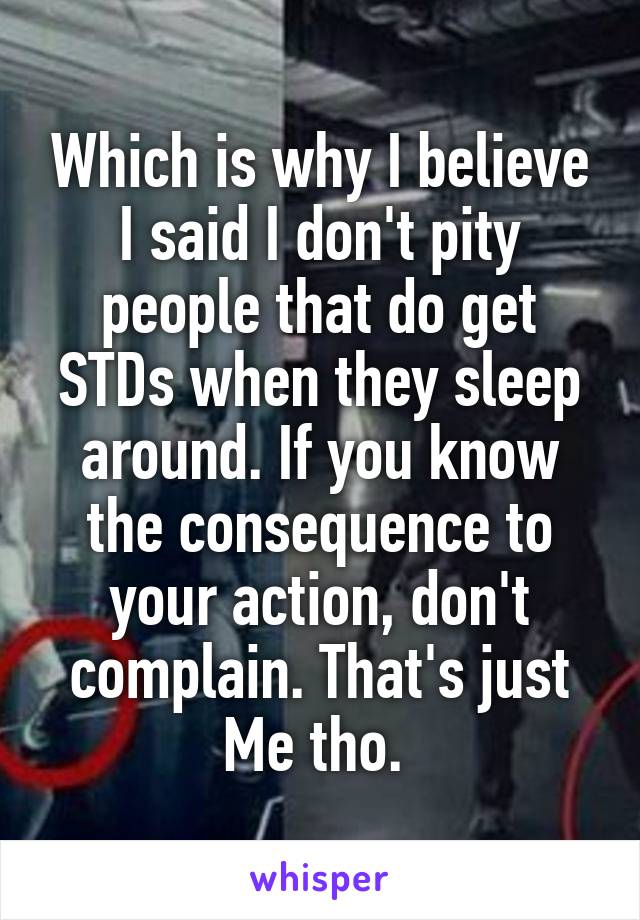 Which is why I believe I said I don't pity people that do get STDs when they sleep around. If you know the consequence to your action, don't complain. That's just
Me tho. 