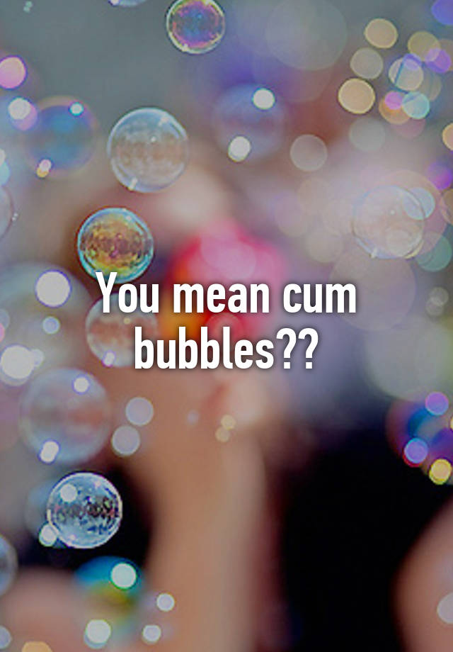 You Mean Cum Bubbles 