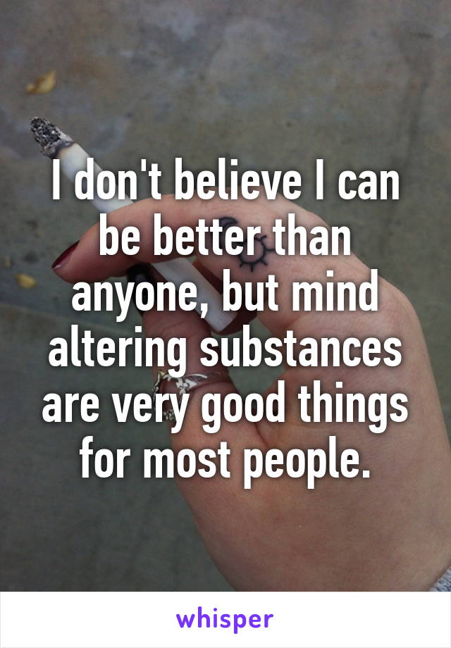 I don't believe I can be better than anyone, but mind altering substances are very good things for most people.