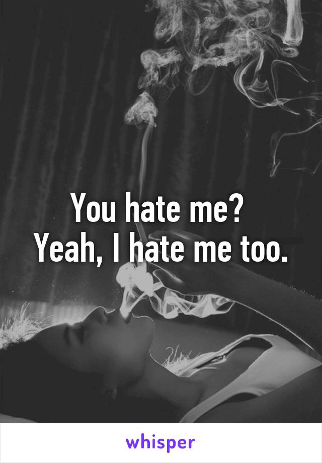 You hate me? 
Yeah, I hate me too.