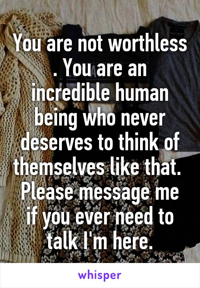 You are not worthless . You are an incredible human being who never deserves to think of themselves like that.  Please message me if you ever need to talk I'm here.