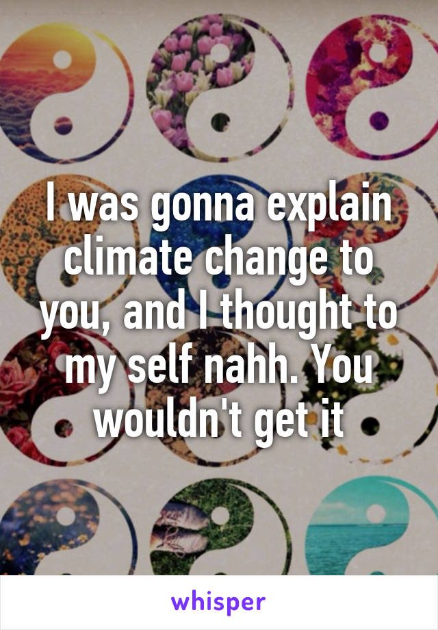 I was gonna explain climate change to you, and I thought to my self nahh. You wouldn't get it