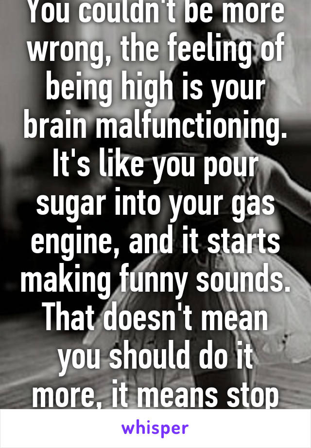 You couldn't be more wrong, the feeling of being high is your brain malfunctioning. It's like you pour sugar into your gas engine, and it starts making funny sounds. That doesn't mean you should do it more, it means stop before you break it.