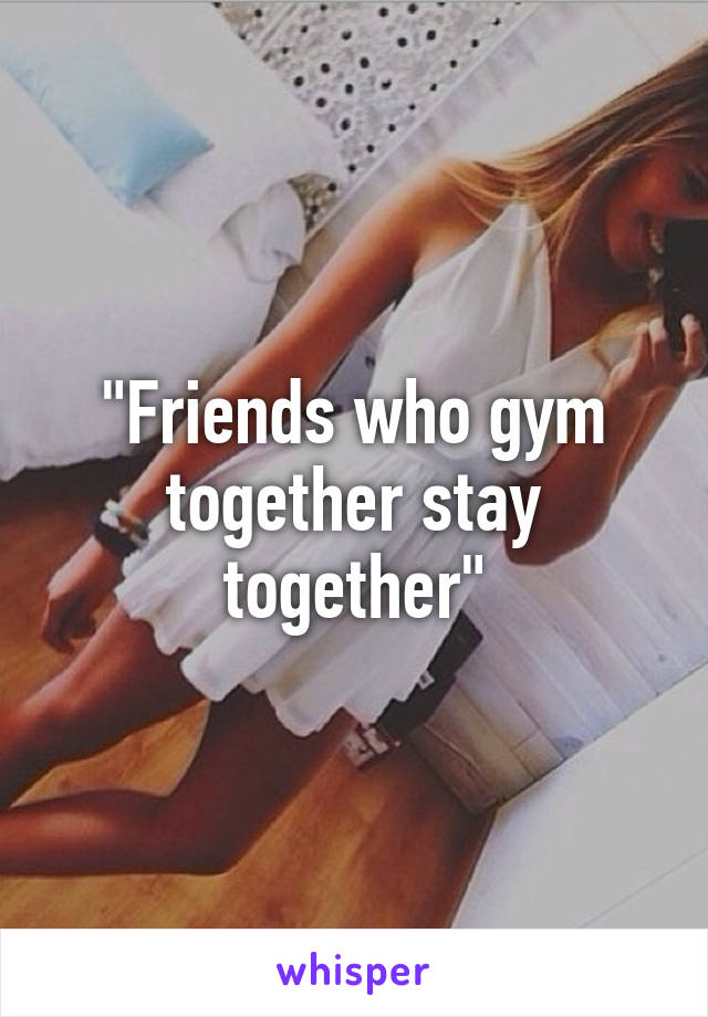 "Friends who gym together stay together"