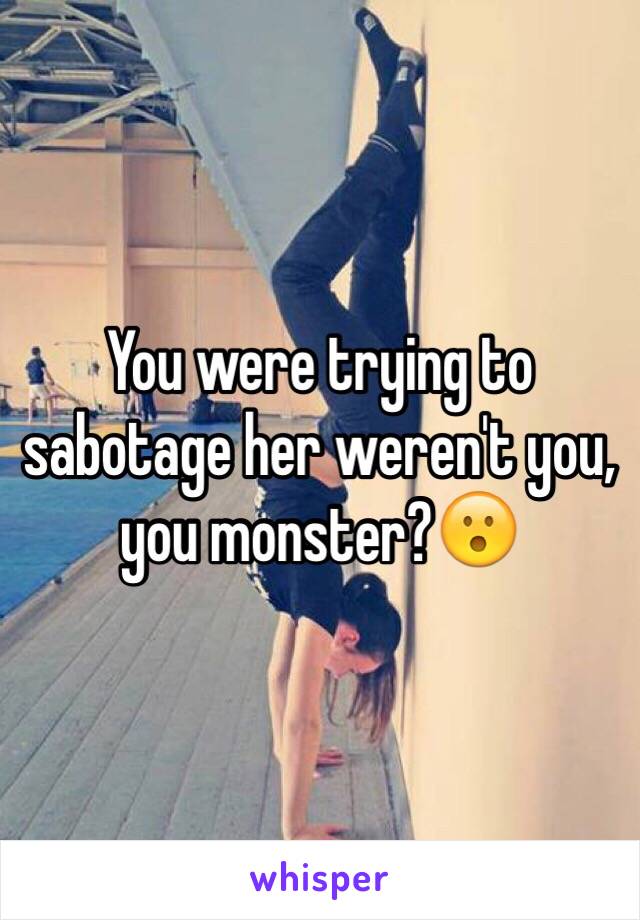 You were trying to sabotage her weren't you, you monster?😮