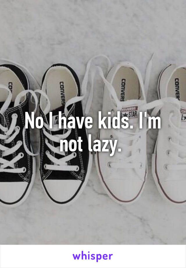 No I have kids. I'm not lazy. 