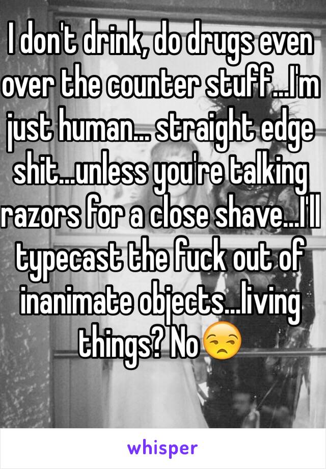 I don't drink, do drugs even over the counter stuff...I'm just human... straight edge shit...unless you're talking razors for a close shave...I'll typecast the fuck out of inanimate objects...living things? No😒