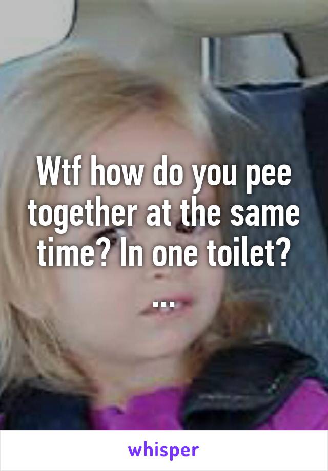 Wtf how do you pee together at the same time? In one toilet?
...