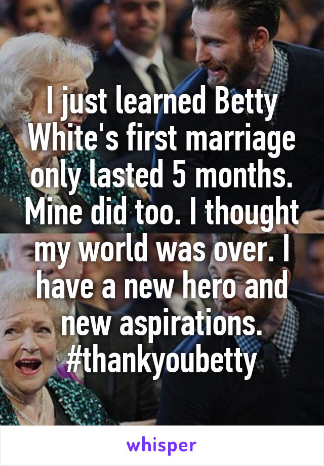 I just learned Betty White's first marriage only lasted 5 months. Mine did too. I thought my world was over. I have a new hero and new aspirations. #thankyoubetty