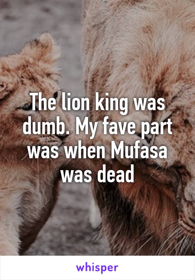 The lion king was dumb. My fave part was when Mufasa was dead