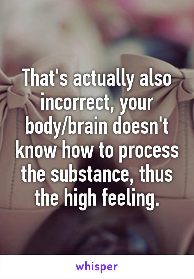 That's actually also incorrect, your body/brain doesn't know how to process the substance, thus the high feeling.