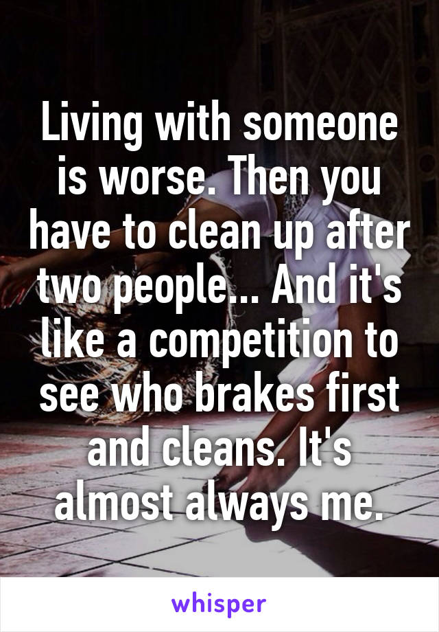 Living with someone is worse. Then you have to clean up after two people... And it's like a competition to see who brakes first and cleans. It's almost always me.