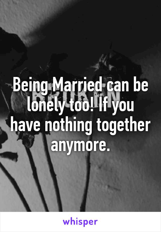 Being Married can be lonely too! If you have nothing together anymore.