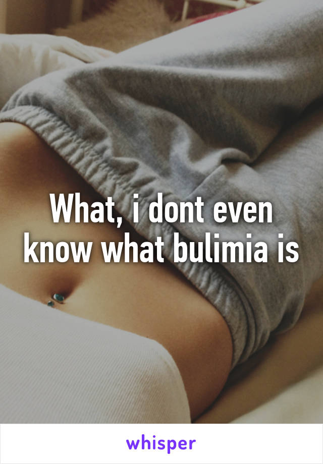What, i dont even know what bulimia is