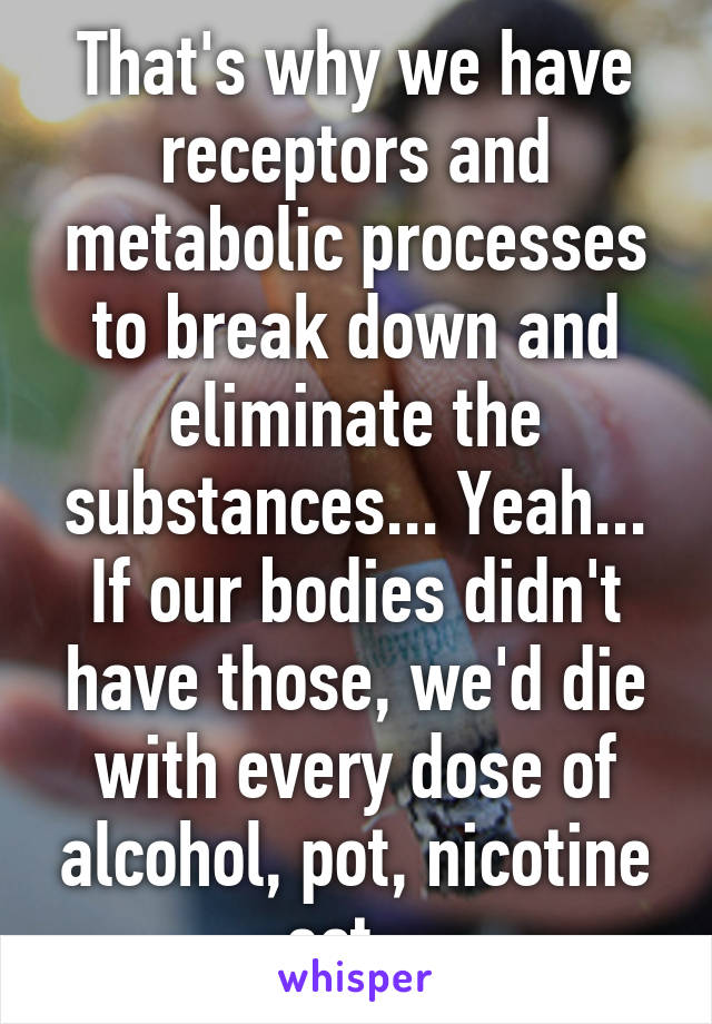 That's why we have receptors and metabolic processes to break down and eliminate the substances... Yeah... If our bodies didn't have those, we'd die with every dose of alcohol, pot, nicotine ect...