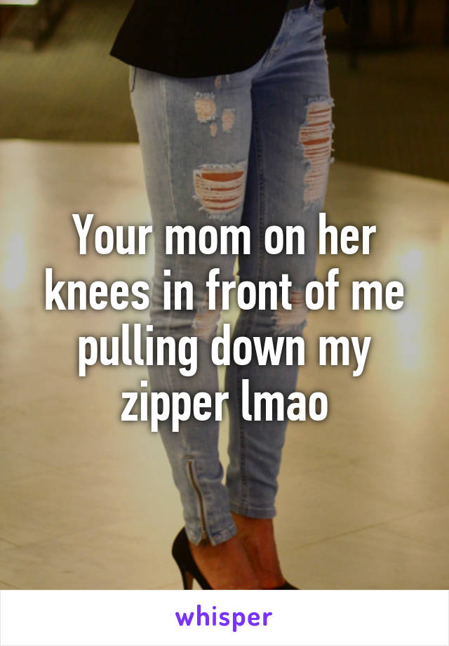 Your mom on her knees in front of me pulling down my zipper lmao