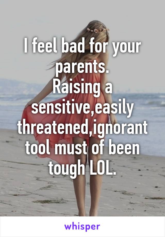 I feel bad for your parents.
Raising a sensitive,easily threatened,ignorant tool must of been tough LOL.
