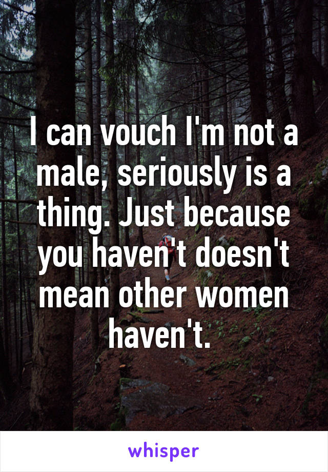 I can vouch I'm not a male, seriously is a thing. Just because you haven't doesn't mean other women haven't. 