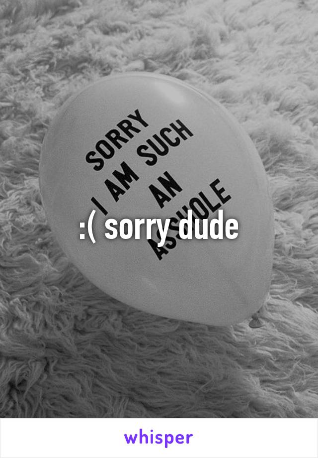 :( sorry dude